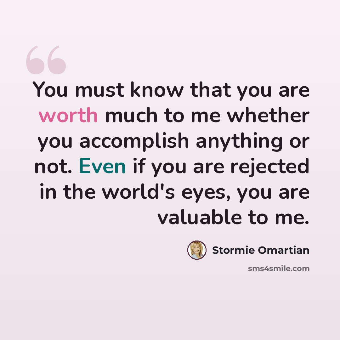 “You must know that you are worth much to me whether you accomplish anything or not. Even if you are rejected in the world's eyes, you are valuable to me.” quote by Stormie Omartian
