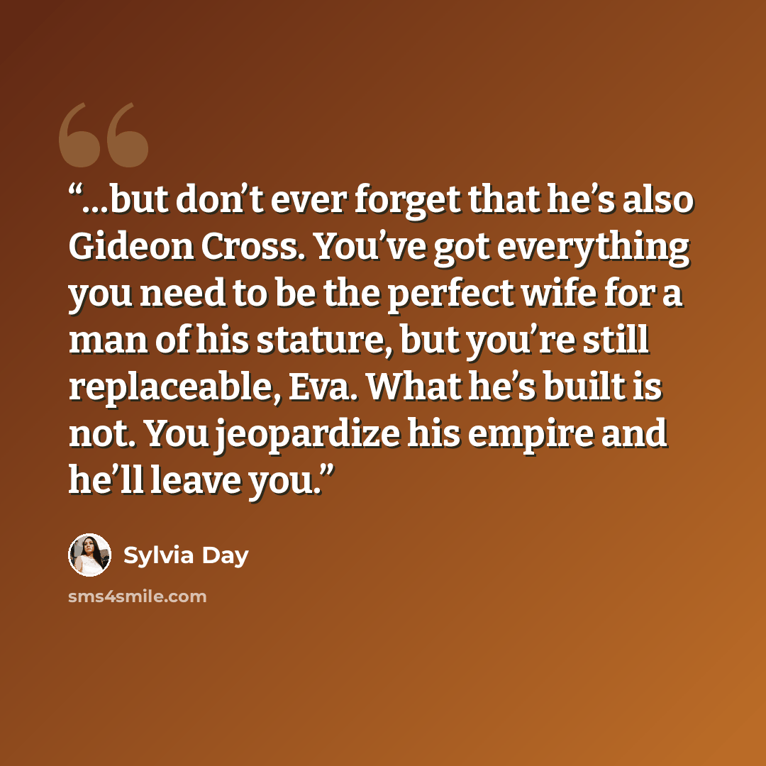 “…but don’t ever forget that he’s also Gideon Cross. You’ve got everything you need to be the perfect wife for a man of his stature, but you’re still replaceable, Eva. What he’s built is not. You jeopardize his empire and he’ll leave you.” quote by Sylvia Day