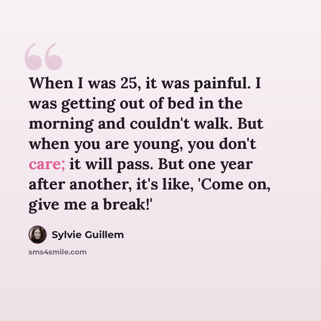 “When I was 25, it was painful. I was getting out of bed in the morning and couldn't walk. But when you are young, you don't care; it will pass. But one year after another, it's like, 'Come on, give me a break!'” quote by Sylvie Guillem