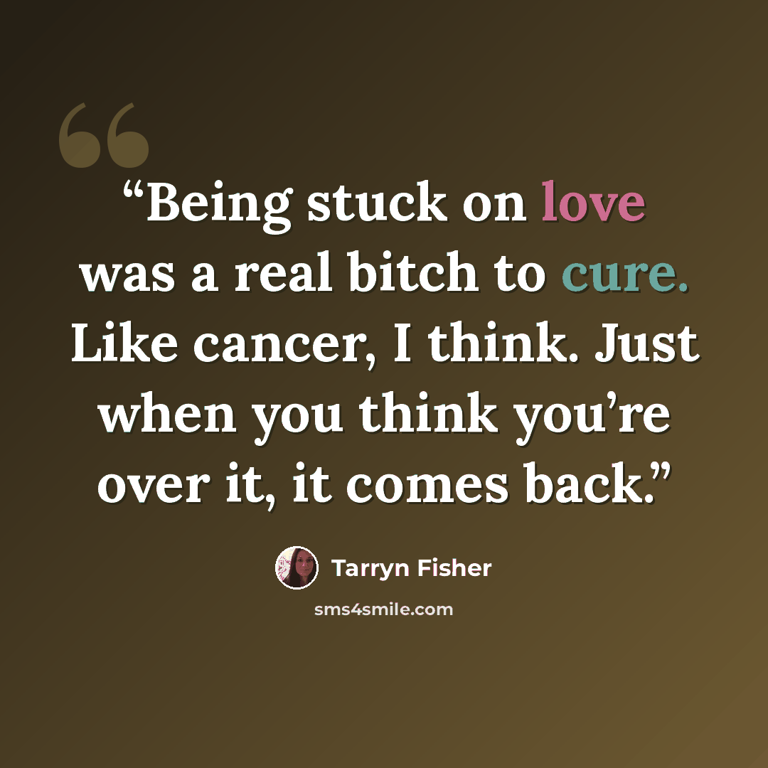 “Being stuck on love was a real bitch to cure. Like cancer, I think. Just when you think you’re over it, it comes back.” quote by Tarryn Fisher