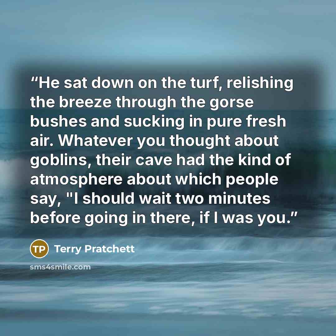 “He sat down on the turf, relishing the breeze through the gorse bushes and sucking in pure fresh air. Whatever you thought about goblins, their cave had the kind of atmosphere about which people say, "I should wait two minutes before going in there, if I was you.” quote by Terry Pratchett