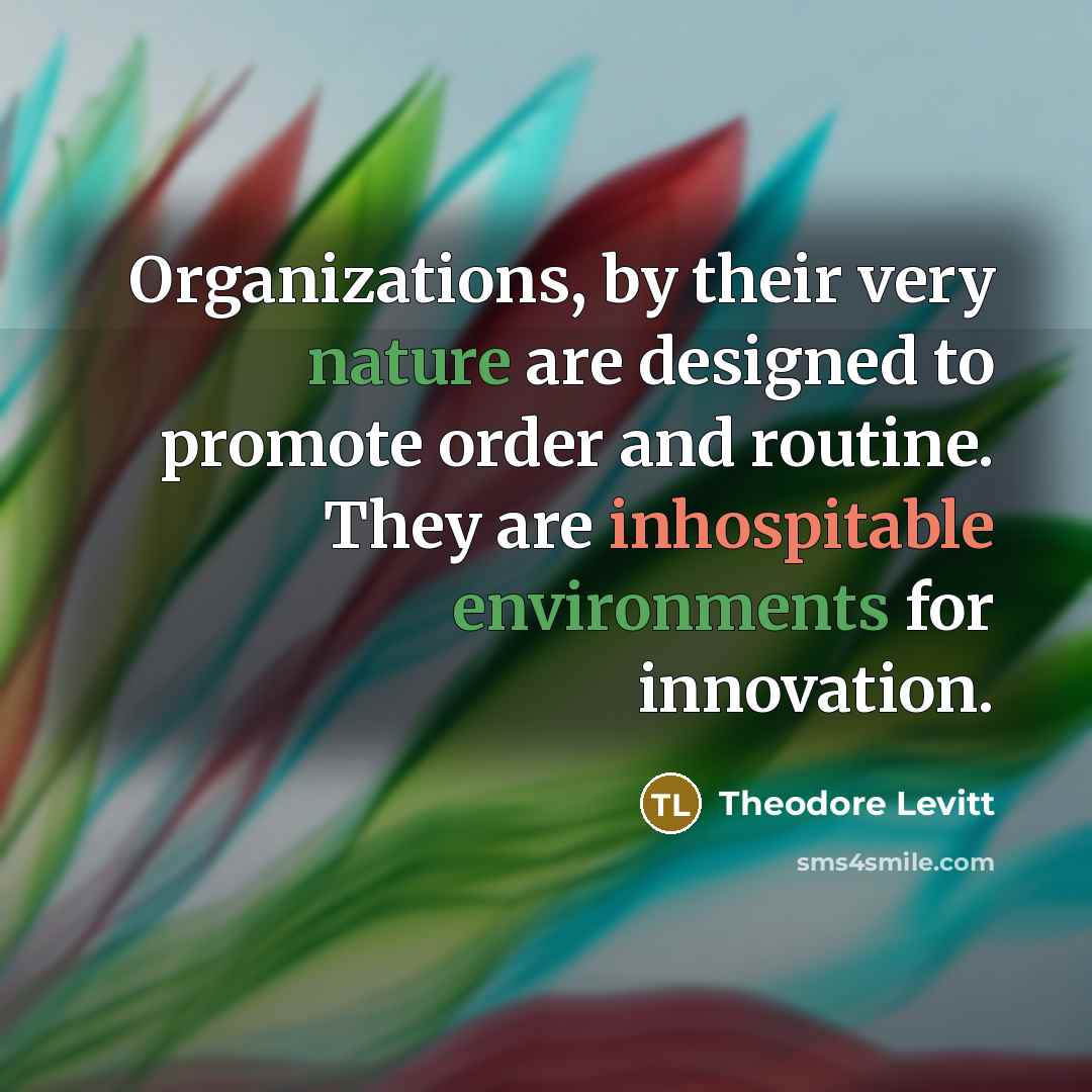 “Organizations, by their very nature are designed to promote order and routine. They are inhospitable environments for innovation.” quote by Theodore Levitt