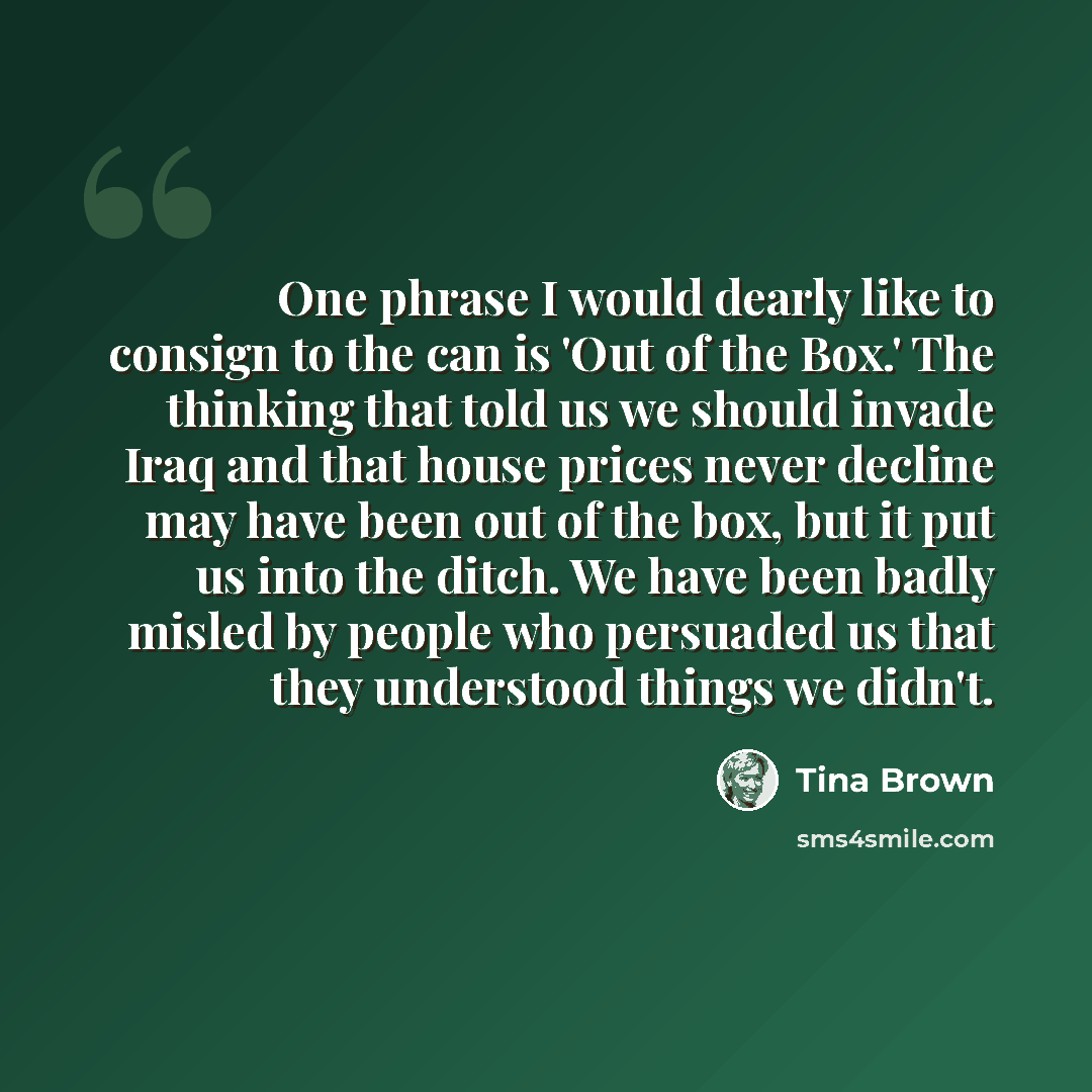“One phrase I would dearly like to consign to the can is 'Out of the Box.' The thinking that told us we should invade Iraq and that house prices never decline may have been out of the box, but it put us into the ditch. We have been badly misled by people who persuaded us that they understood things…” quote by Tina Brown
