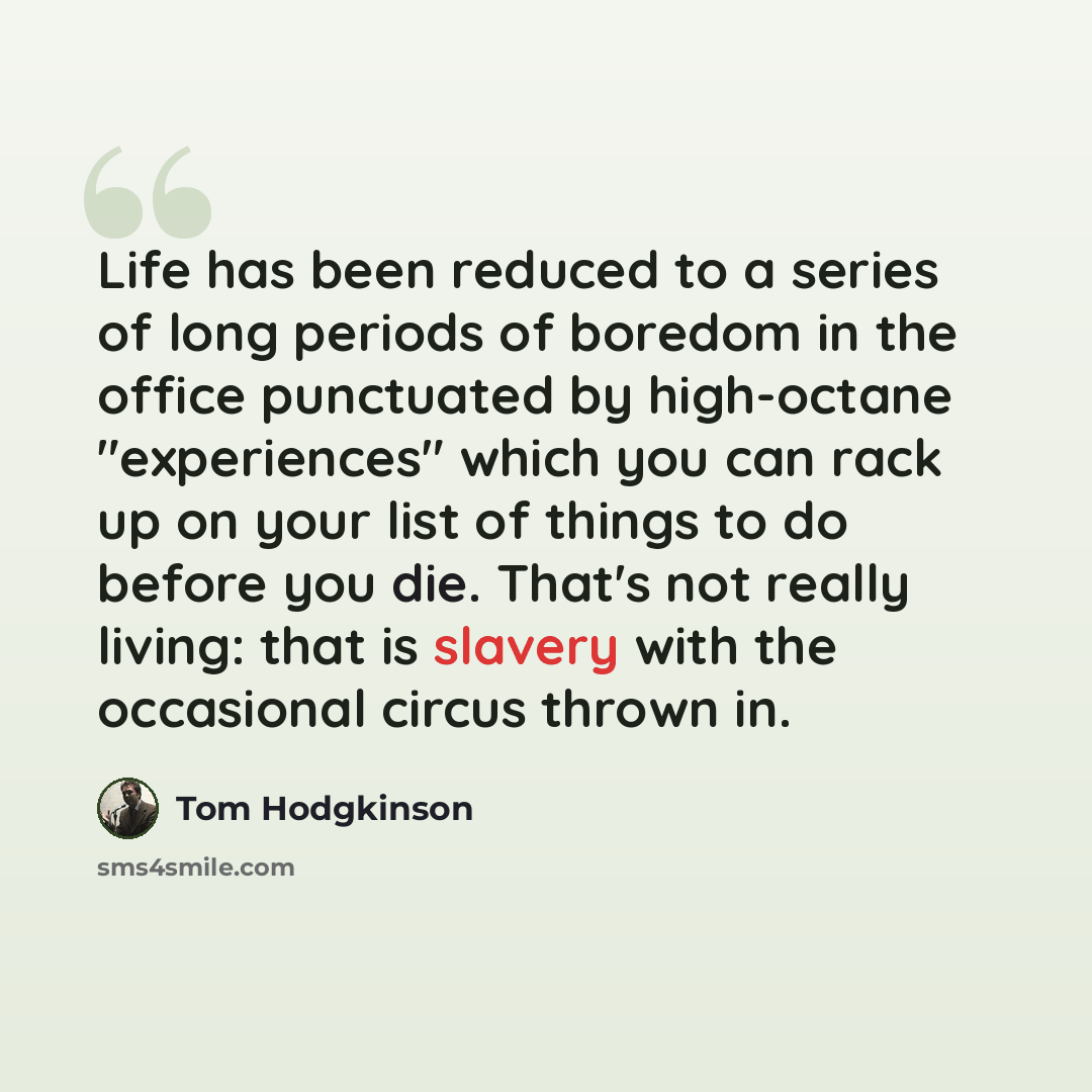 “Life has been reduced to a series of long periods of boredom in the office punctuated by high-octane "experiences" which you can rack up on your list of things to do before you die. That's not really living: that is slavery with the occasional circus thrown in.” quote by Tom Hodgkinson