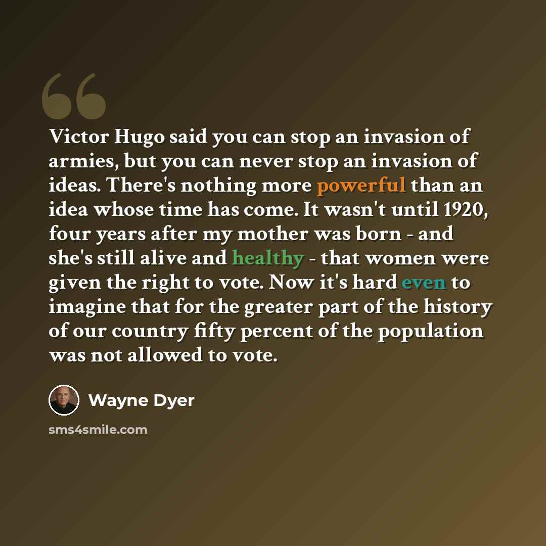 “Victor Hugo said you can stop an invasion of armies, but you can never stop an invasion of ideas. There's nothing more powerful than an idea whose time has come. It wasn't until 1920, four years after my mother was born - and she's still alive and healthy - that women were given the right to vote…” quote by Wayne Dyer