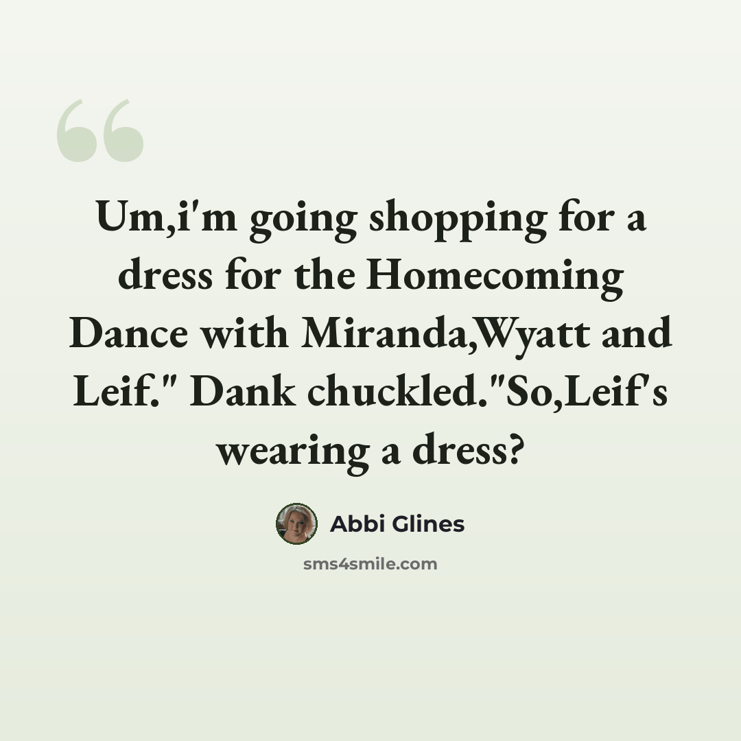 “Um,i'm going shopping for a dress for the Homecoming Dance with Miranda,Wyatt and Leif." Dank chuckled."So,Leif's wearing a dress?” quote by Abbi Glines
