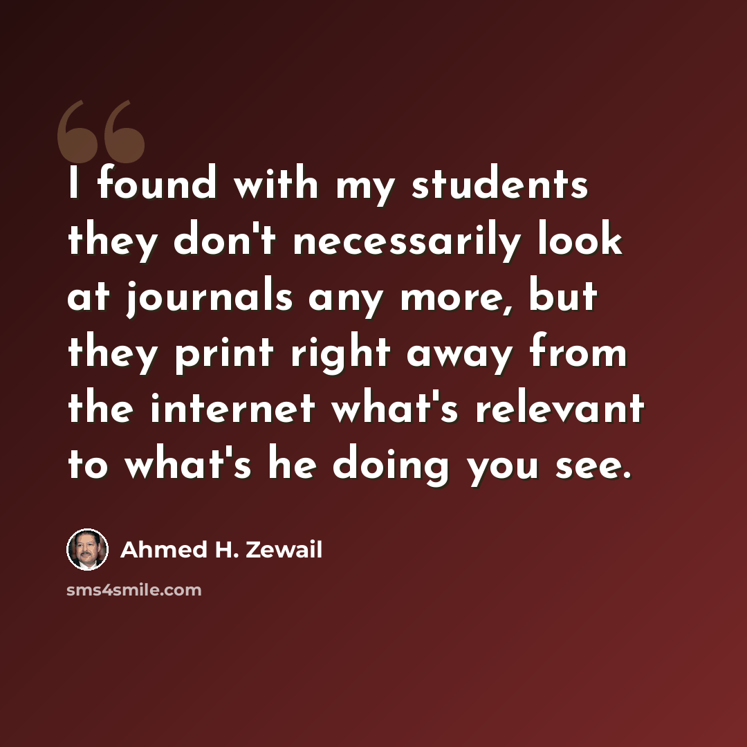 “I found with my students they don't necessarily look at journals any more, but they print right away from the internet what's relevant to what's he doing you see.” quote by Ahmed H. Zewail