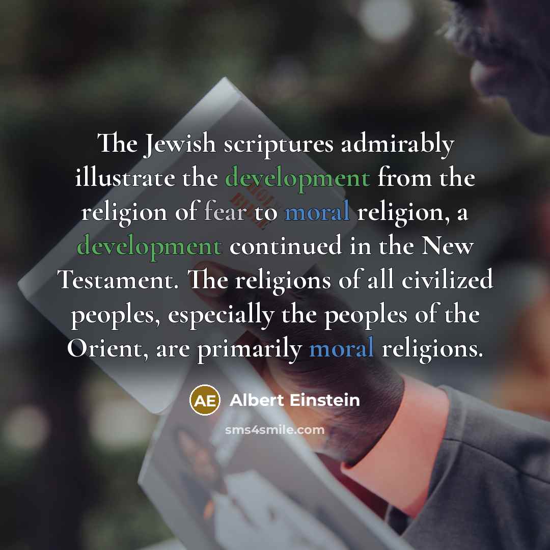 “The Jewish scriptures admirably illustrate the development from the religion of fear to moral religion, a development continued in the New Testament. The religions of all civilized peoples, especially the peoples of the Orient, are primarily moral religions.” quote by Albert Einstein