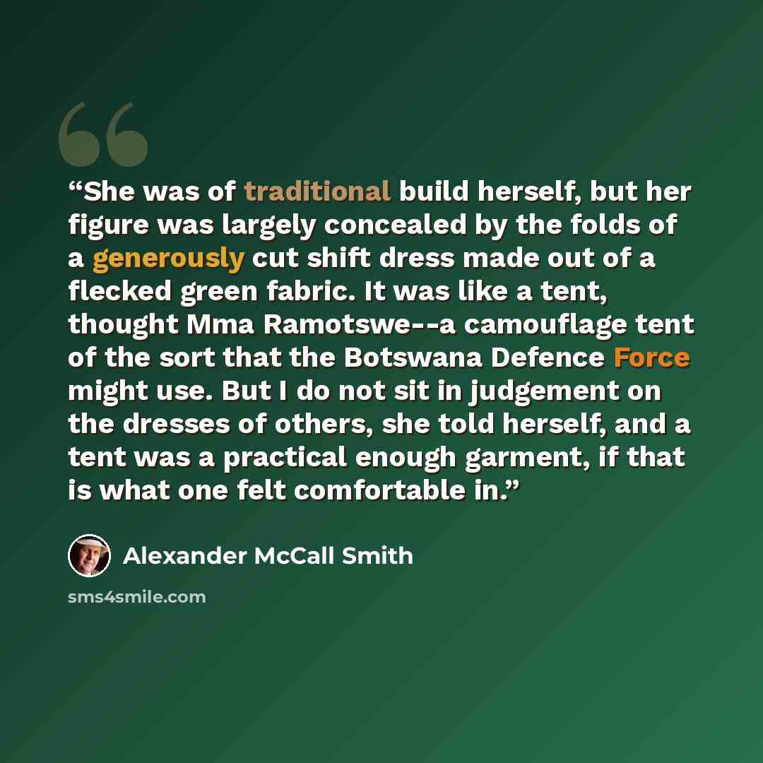 “She was of traditional build herself, but her figure was largely concealed by the folds of a generously cut shift dress made out of a flecked green fabric. It was like a tent, thought Mma Ramotswe--a camouflage tent of the sort that the Botswana Defence Force might use. But I do not sit in…” quote by Alexander McCall Smith