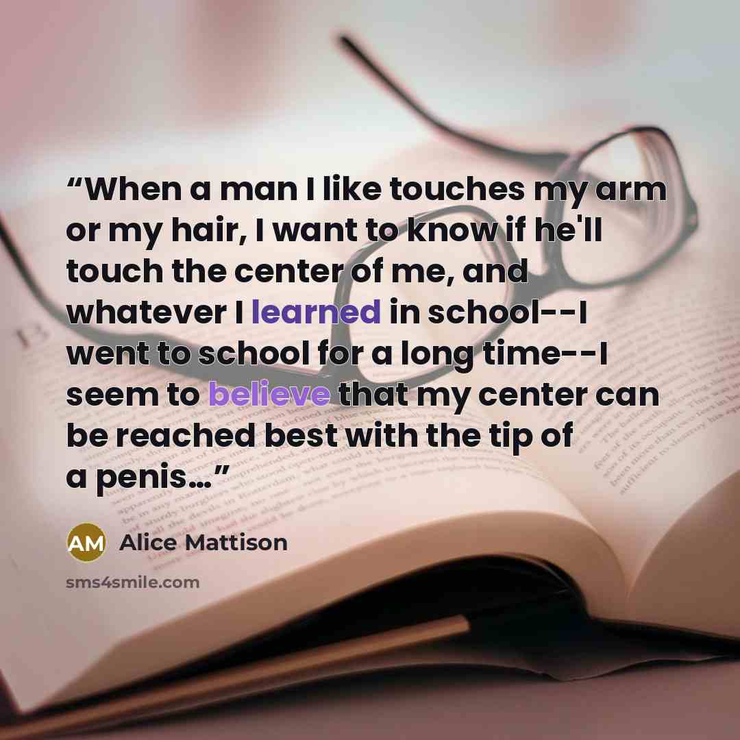 “When a man I like touches my arm or my hair, I want to know if he'll touch the center of me, and whatever I learned in school--I went to school for a long time--I seem to believe that my center can be reached best with the tip of a penis…” quote by Alice Mattison