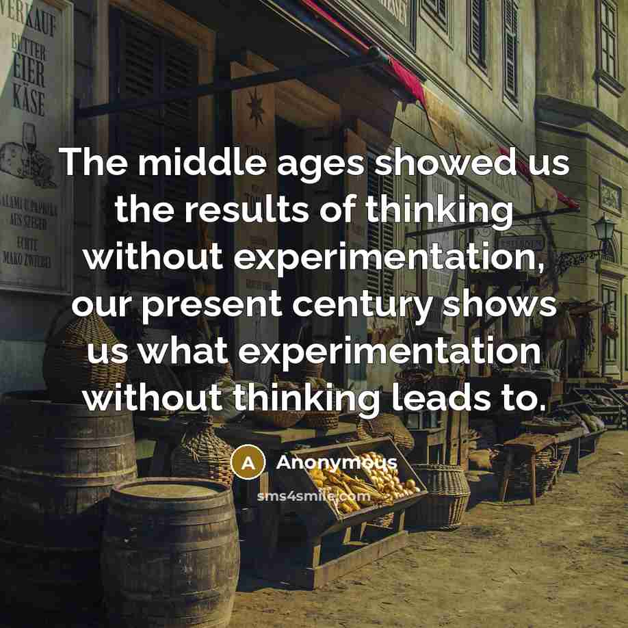“The middle ages showed us the results of thinking without experimentation, our present century shows us what experimentation without thinking leads to.” quote by Anonymous