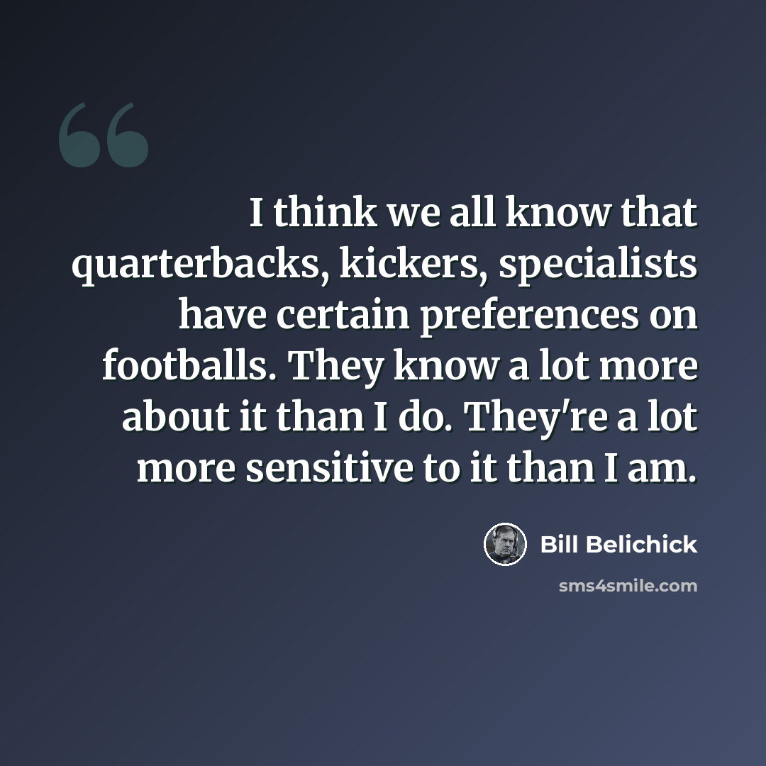 “I think we all know that quarterbacks, kickers, specialists have certain preferences on footballs. They know a lot more about it than I do. They're a lot more sensitive to it than I am.” quote by Bill Belichick
