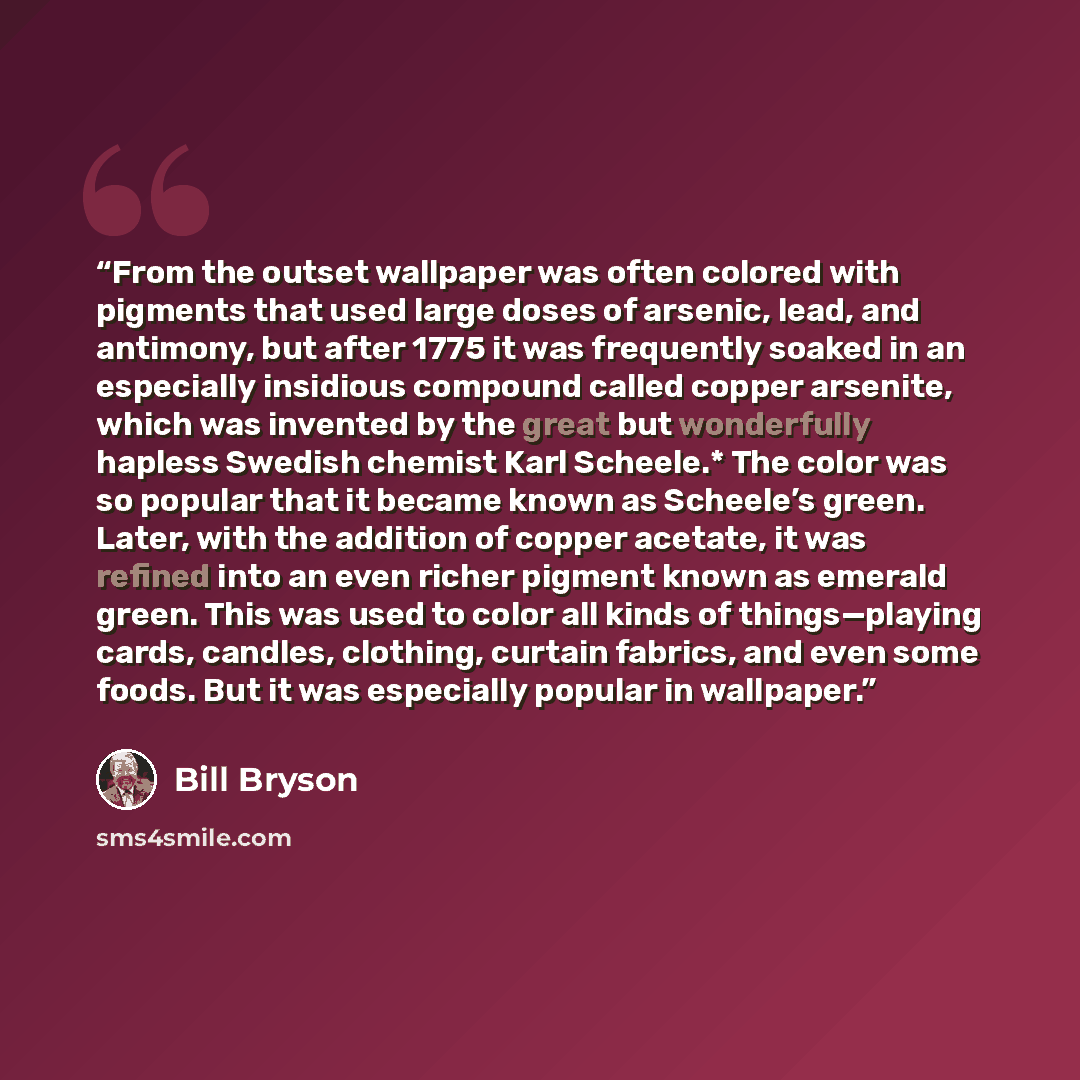 “From the outset wallpaper was often colored with pigments that used large doses of arsenic, lead, and antimony, but after 1775 it was frequently soaked in an especially insidious compound called copper arsenite, which was invented by the great but wonderfully hapless Swedish chemist Karl Scheele.*…” quote by Bill Bryson