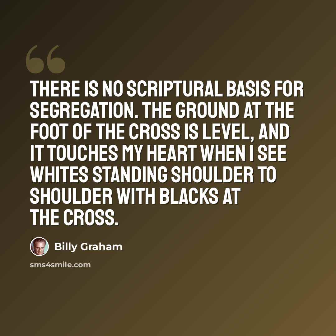 “There is no scriptural basis for segregation. The ground at the foot of the cross is level, and it touches my heart when I see whites standing shoulder to shoulder with blacks at the cross.” quote by Billy Graham