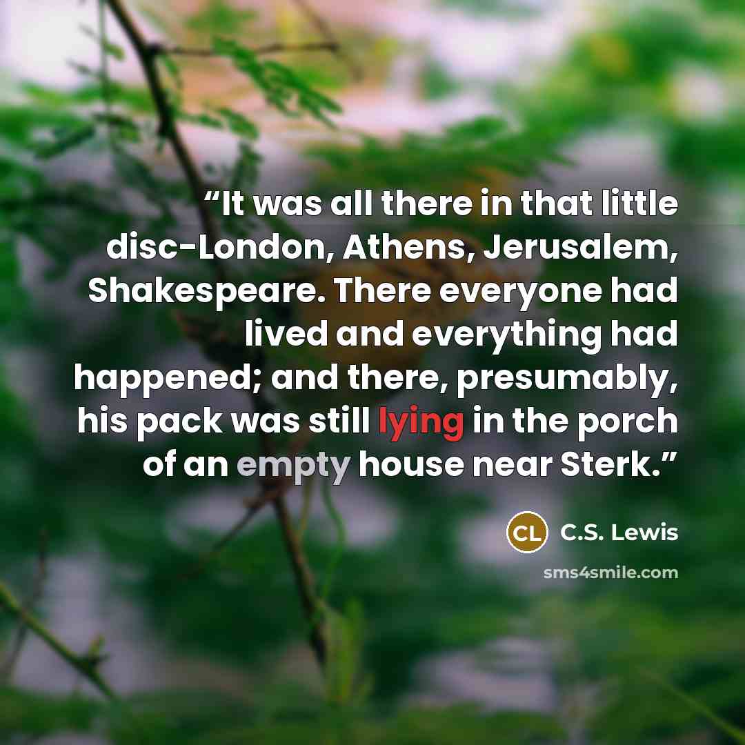 “It was all there in that little disc-London, Athens, Jerusalem, Shakespeare. There everyone had lived and everything had happened; and there, presumably, his pack was still lying in the porch of an empty house near Sterk.” quote by C.S. Lewis
