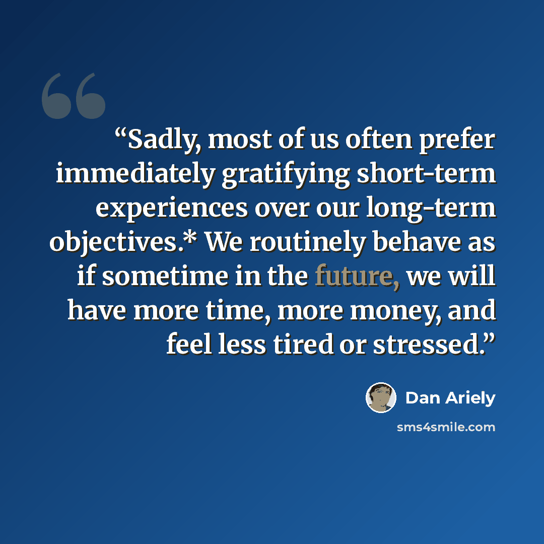 “Sadly, most of us often prefer immediately gratifying short-term experiences over our long-term objectives.* We routinely behave as if sometime in the future, we will have more time, more money, and feel less tired or stressed.” quote by Dan Ariely