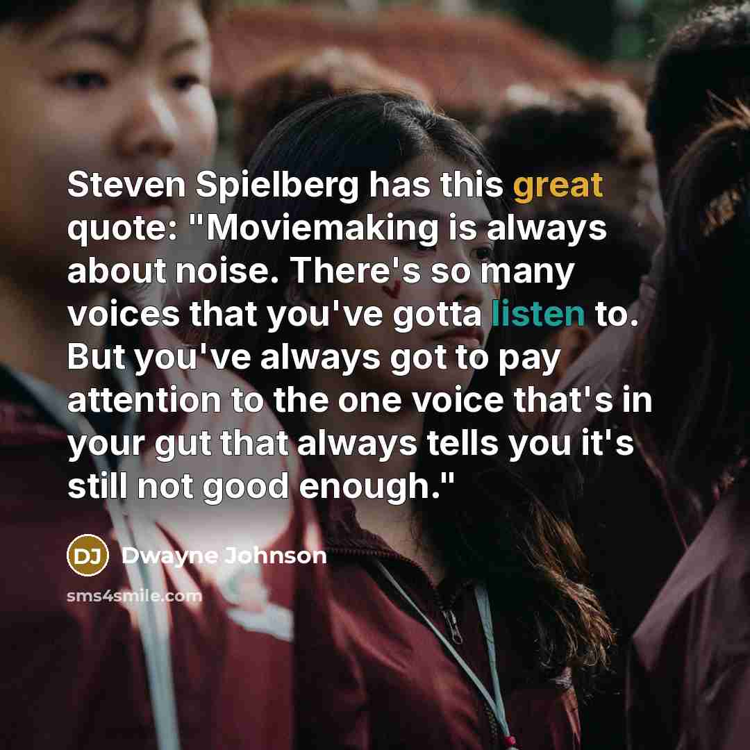 “Steven Spielberg has this great quote: "Moviemaking is always about noise. There's so many voices that you've gotta listen to. But you've always got to pay attention to the one voice that's in your gut that always tells you it's still not good enough."” quote by Dwayne Johnson