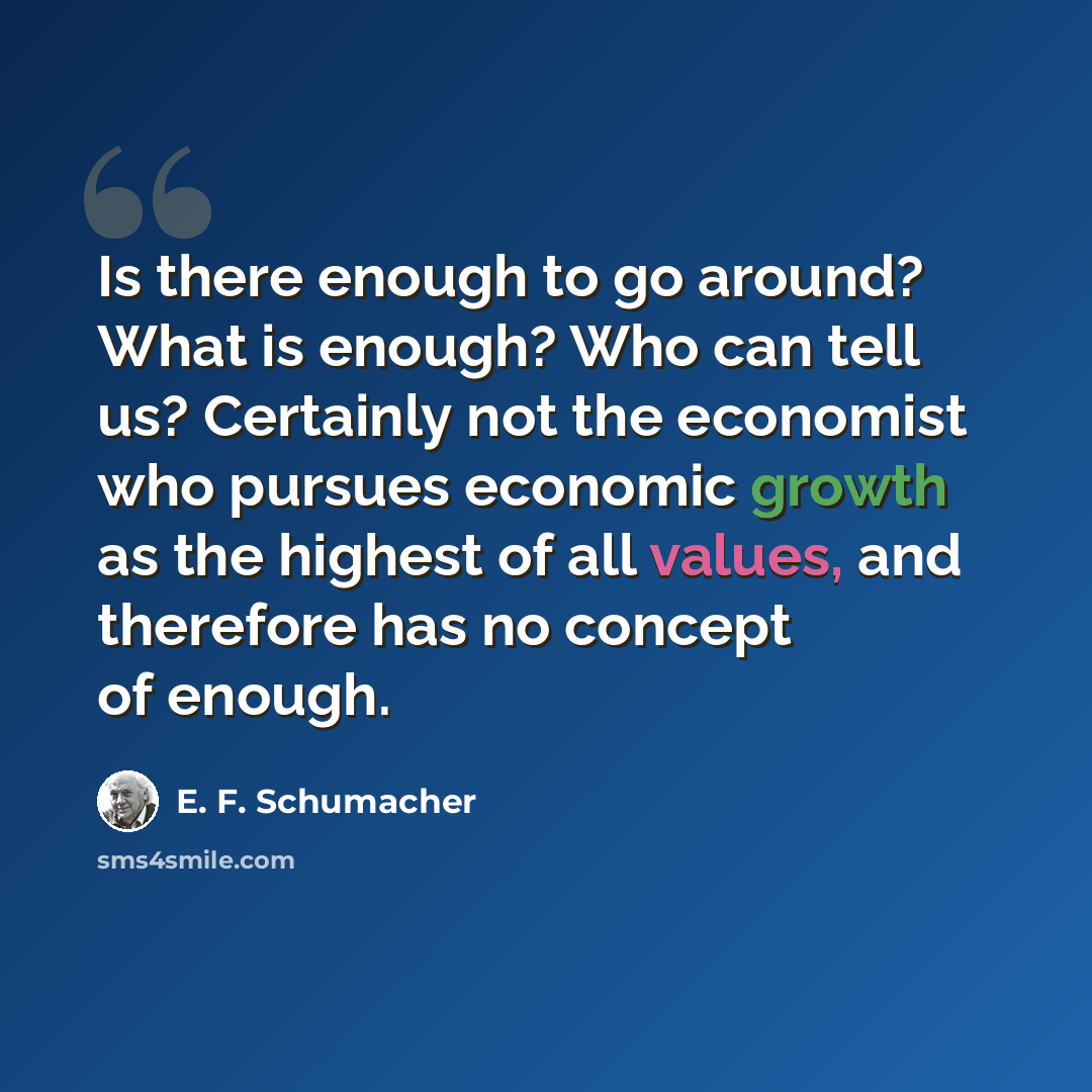 “Is there enough to go around? What is enough? Who can tell us? Certainly not the economist who pursues economic growth as the highest of all values, and therefore has no concept of enough.” quote by E. F. Schumacher