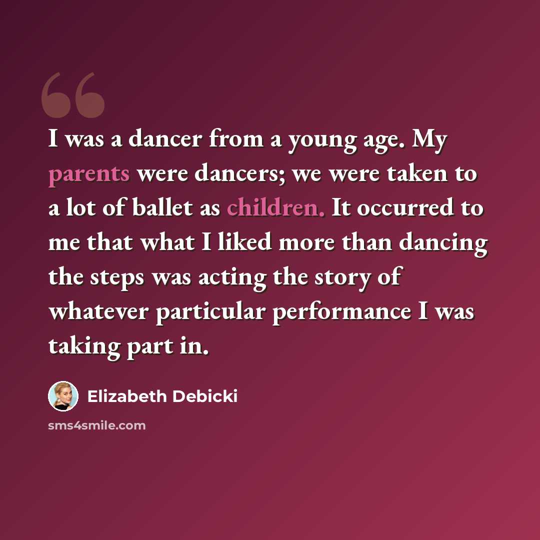 “I was a dancer from a young age. My parents were dancers; we were taken to a lot of ballet as children. It occurred to me that what I liked more than dancing the steps was acting the story of whatever particular performance I was taking part in.” quote by Elizabeth Debicki