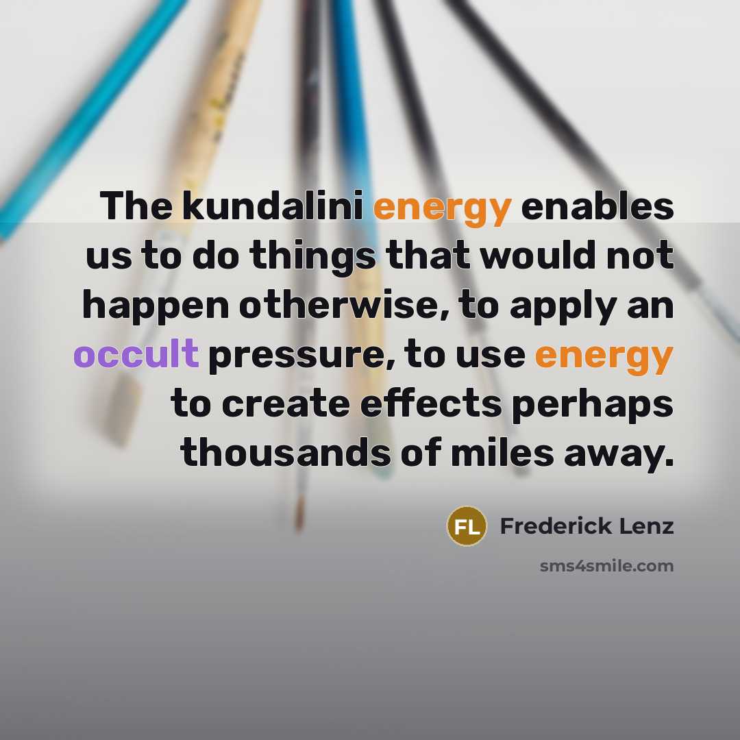 “The kundalini energy enables us to do things that would not happen otherwise, to apply an occult pressure, to use energy to create effects perhaps thousands of miles away.” quote by Frederick Lenz