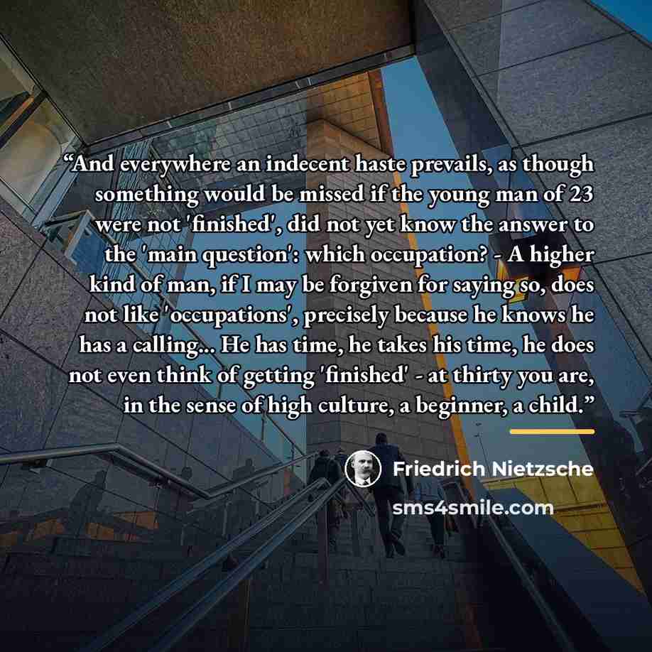 “And everywhere an indecent haste prevails, as though something would be missed if the young man of 23 were not 'finished', did not yet know the answer to the 'main question': which occupation? - A higher kind of man, if I may be forgiven for saying so, does not like 'occupations', precisely…” quote by Friedrich Nietzsche