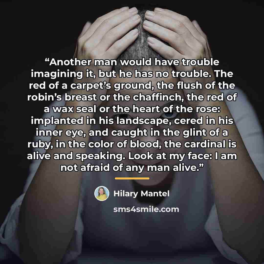 “Another man would have trouble imagining it, but he has no trouble. The red of a carpet’s ground, the flush of the robin’s breast or the chaffinch, the red of a wax seal or the heart of the rose: implanted in his landscape, cered in his inner eye, and caught in the glint of a ruby, in the color of…” quote by Hilary Mantel