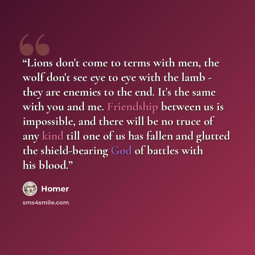 “Lions don't come to terms with men, the wolf don't see eye to eye with the lamb - they are enemies to the end. It's the same with you and me. Friendship between us is impossible, and there will be no truce of any kind till one of us has fallen and glutted the shield-bearing God of battles with his…” quote by Homer