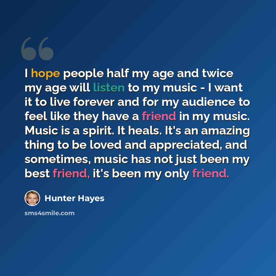 “I hope people half my age and twice my age will listen to my music - I want it to live forever and for my audience to feel like they have a friend in my music. Music is a spirit. It heals. It's an amazing thing to be loved and appreciated, and sometimes, music has not just been my best friend…” quote by Hunter Hayes