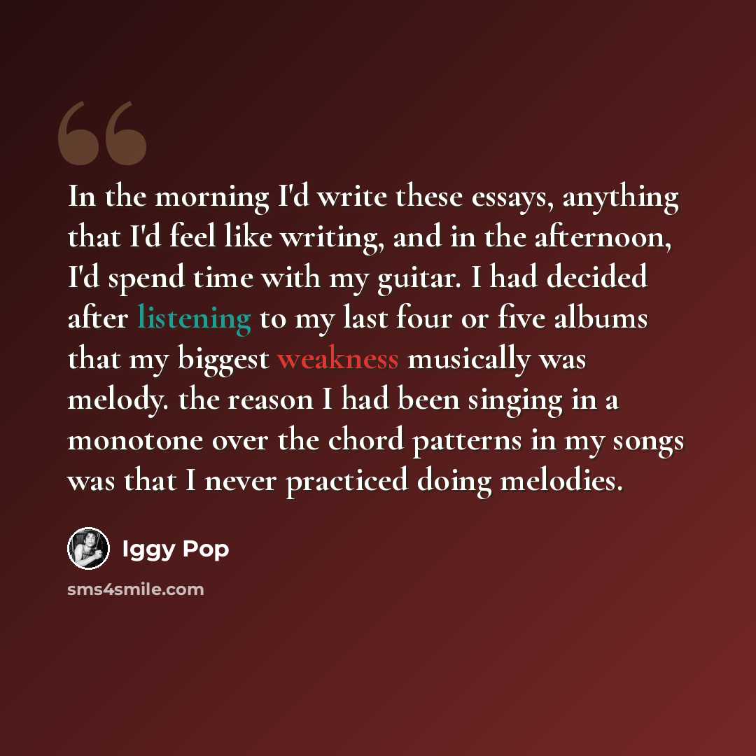 “In the morning I'd write these essays, anything that I'd feel like writing, and in the afternoon, I'd spend time with my guitar. I had decided after listening to my last four or five albums that my biggest weakness musically was melody. the reason I had been singing in a monotone over the chord…” quote by Iggy Pop