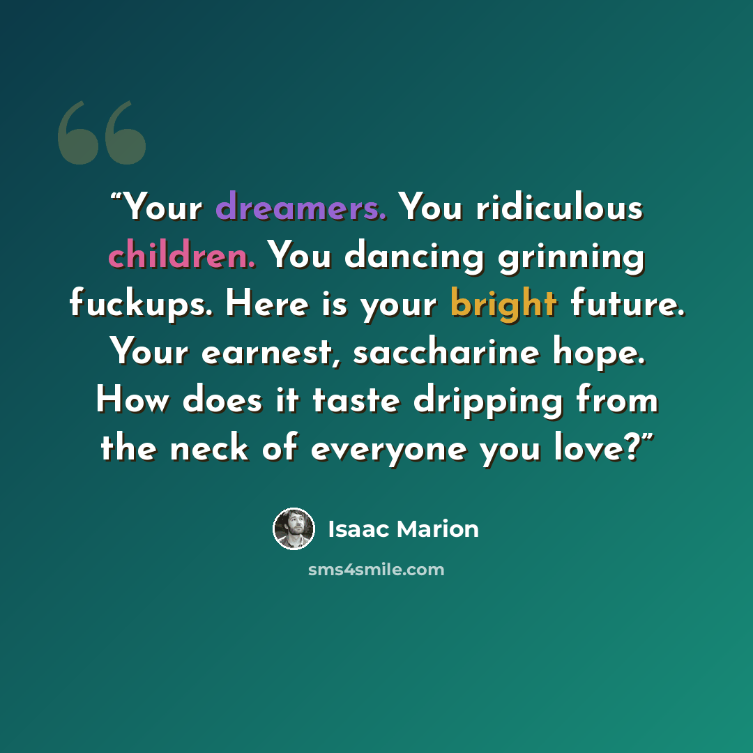 “Your dreamers. You ridiculous children. You dancing grinning fuckups. Here is your bright future. Your earnest, saccharine hope. How does it taste dripping from the neck of everyone you love?” quote by Isaac Marion