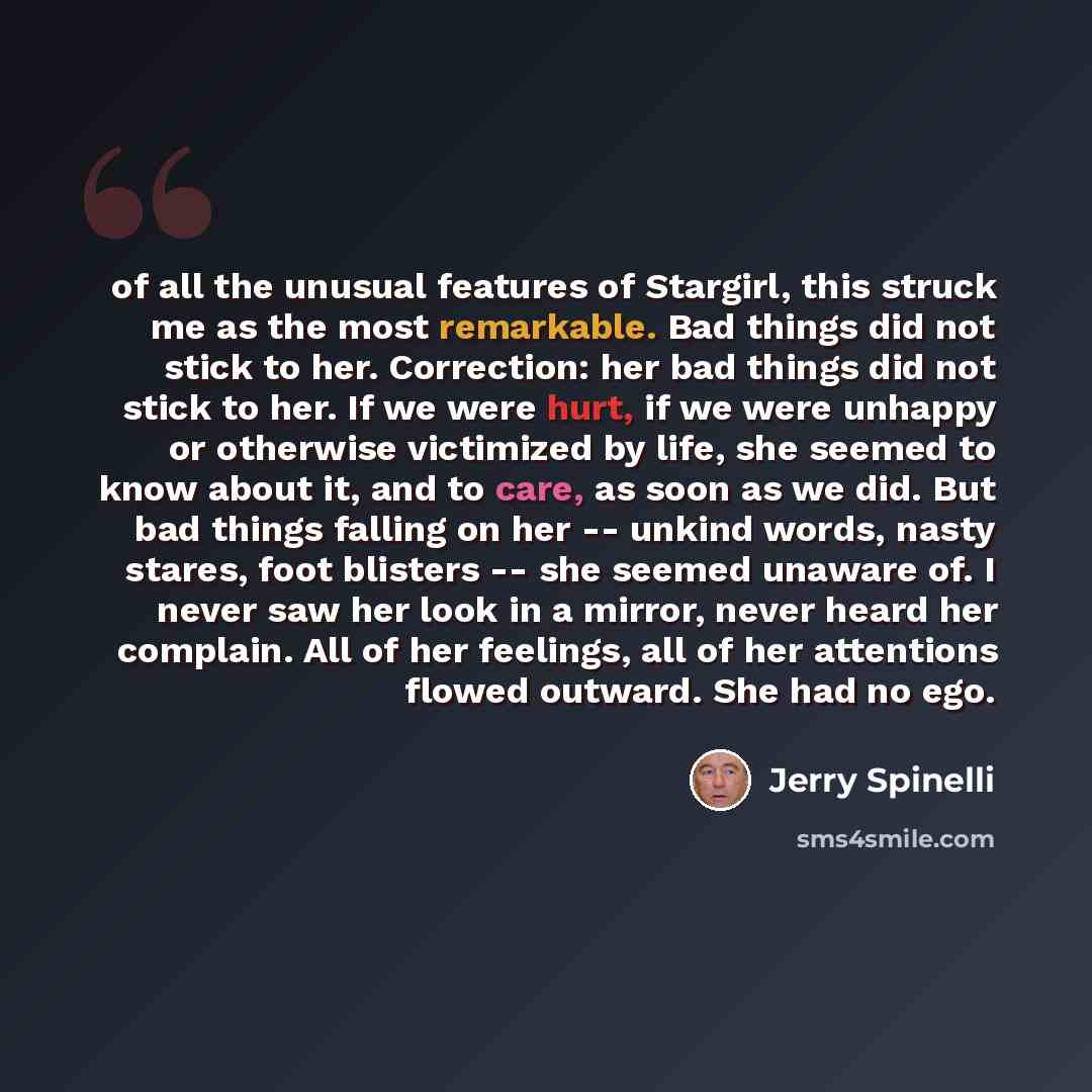 “of all the unusual features of Stargirl, this struck me as the most remarkable. Bad things did not stick to her. Correction: her bad things did not stick to her. If we were hurt, if we were unhappy or otherwise victimized by life, she seemed to know about it, and to care, as soon as we did. But…” quote by Jerry Spinelli