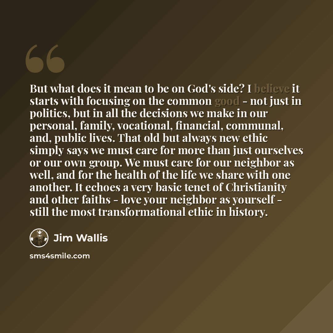 “But what does it mean to be on God's side? I believe it starts with focusing on the common good - not just in politics, but in all the decisions we make in our personal, family, vocational, financial, communal, and, public lives. That old but always new ethic simply says we must care for more than…” quote by Jim Wallis