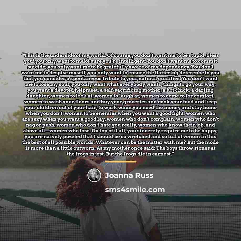 “This is the underside of my world. Of course you don’t want me to be stupid, bless you! you only want to make sure you’re intelligent. You don’t want me to commit suicide; you only want me to be gratefully aware of my dependency. You don’t want me to despise myself; you only want to ensure the…” quote by Joanna Russ
