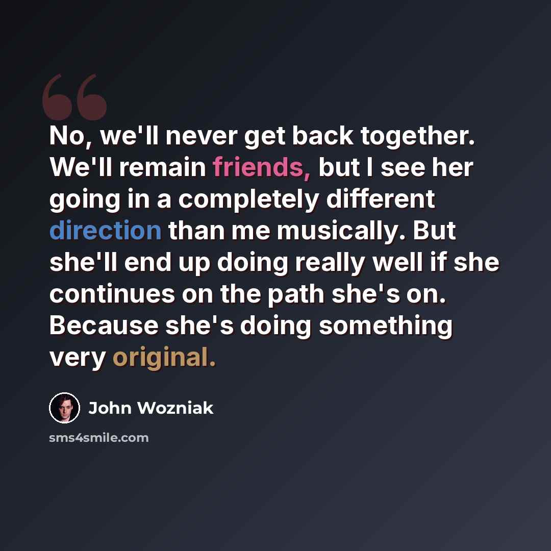 “No, we'll never get back together. We'll remain friends, but I see her going in a completely different direction than me musically. But she'll end up doing really well if she continues on the path she's on. Because she's doing something very original.” quote by John Wozniak