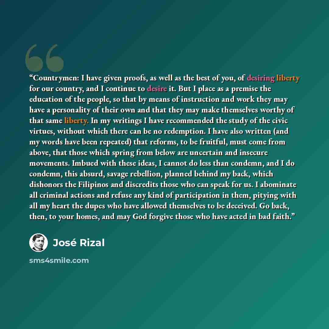 “Countrymen: I have given proofs, as well as the best of you, of desiring liberty for our country, and I continue to desire it. But I place as a premise the education of the people, so that by means of instruction and work they may have a personality of their own and that they may make themselves…” quote by José Rizal