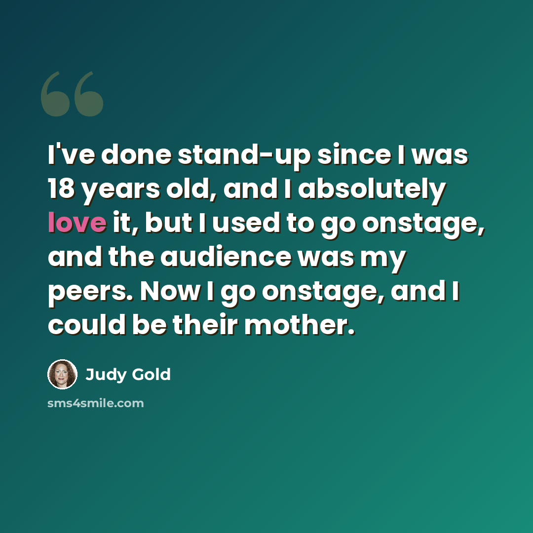 “I've done stand-up since I was 18 years old, and I absolutely love it, but I used to go onstage, and the audience was my peers. Now I go onstage, and I could be their mother.” quote by Judy Gold
