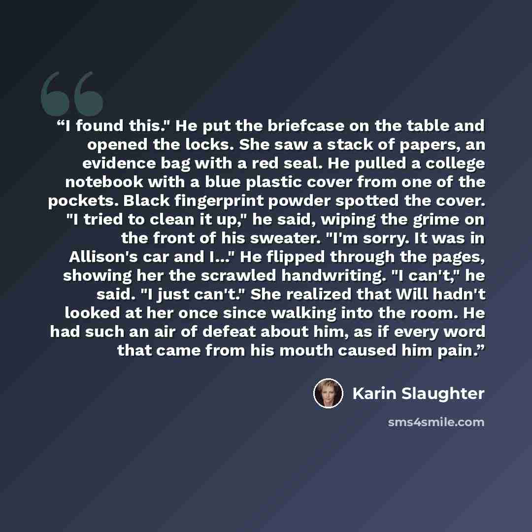 “I found this." He put the briefcase on the table and opened the locks. She saw a stack of papers, an evidence bag with a red seal. He pulled a college notebook with a blue plastic cover from one of the pockets. Black fingerprint powder spotted the cover. "I tried to clean it up," he said, wiping…” quote by Karin Slaughter