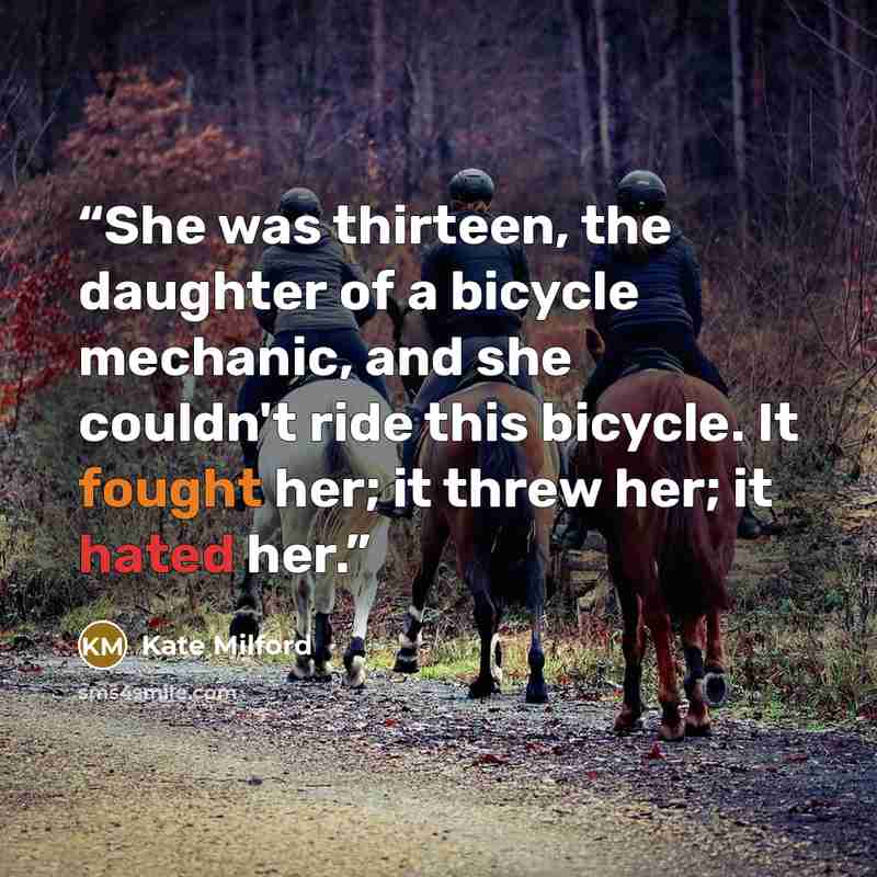 “She was thirteen, the daughter of a bicycle mechanic, and she couldn't ride this bicycle. It fought her; it threw her; it hated her.” quote by Kate Milford