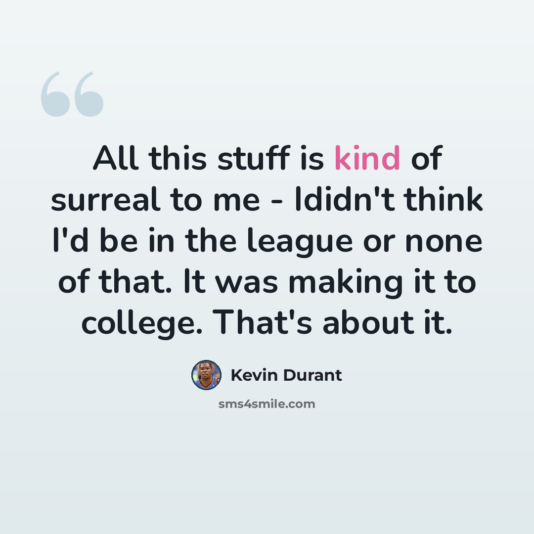 “All this stuff is kind of surreal to me - Ididn't think I'd be in the league or none of that. It was making it to college. That's about it.” quote by Kevin Durant