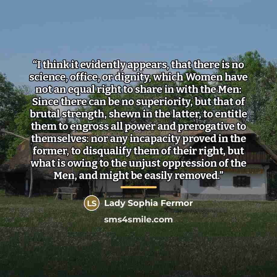 “I think it evidently appears, that there is no science, office, or dignity, which Women have not an equal right to share in with the Men: Since there can be no superiority, but that of brutal strength, shewn in the latter, to entitle them to engross all power and prerogative to themselves: nor any…” quote by Lady Sophia Fermor