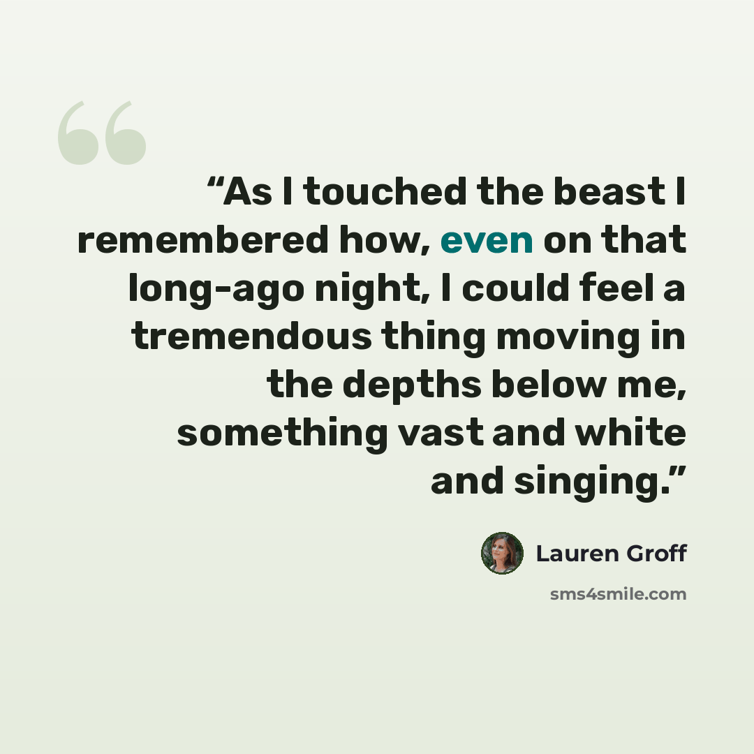 “As I touched the beast I remembered how, even on that long-ago night, I could feel a tremendous thing moving in the depths below me, something vast and white and singing.” quote by Lauren Groff