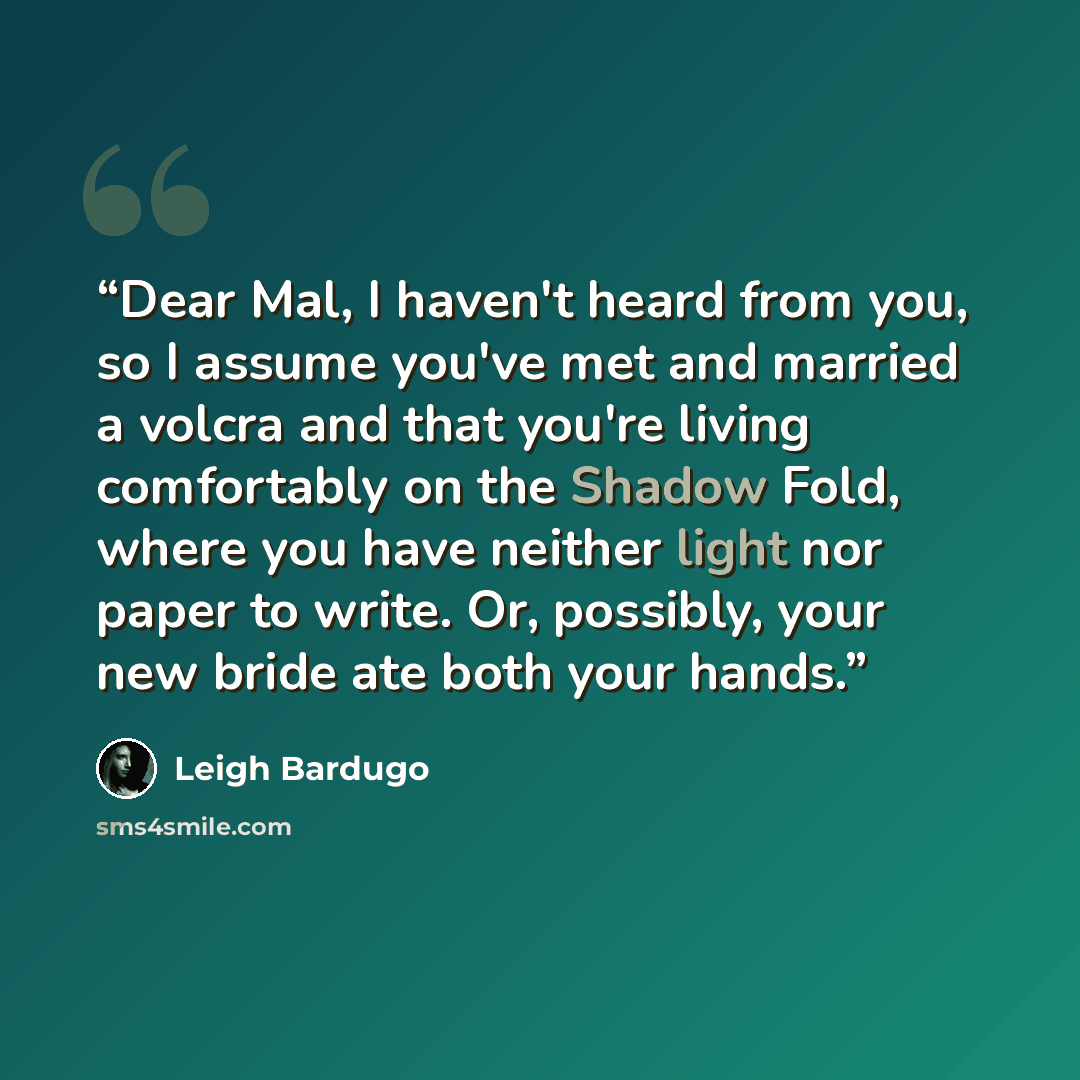 “Dear Mal, I haven't heard from you, so I assume you've met and married a volcra and that you're living comfortably on the Shadow Fold, where you have neither light nor paper to write. Or, possibly, your new bride ate both your hands.” quote by Leigh Bardugo