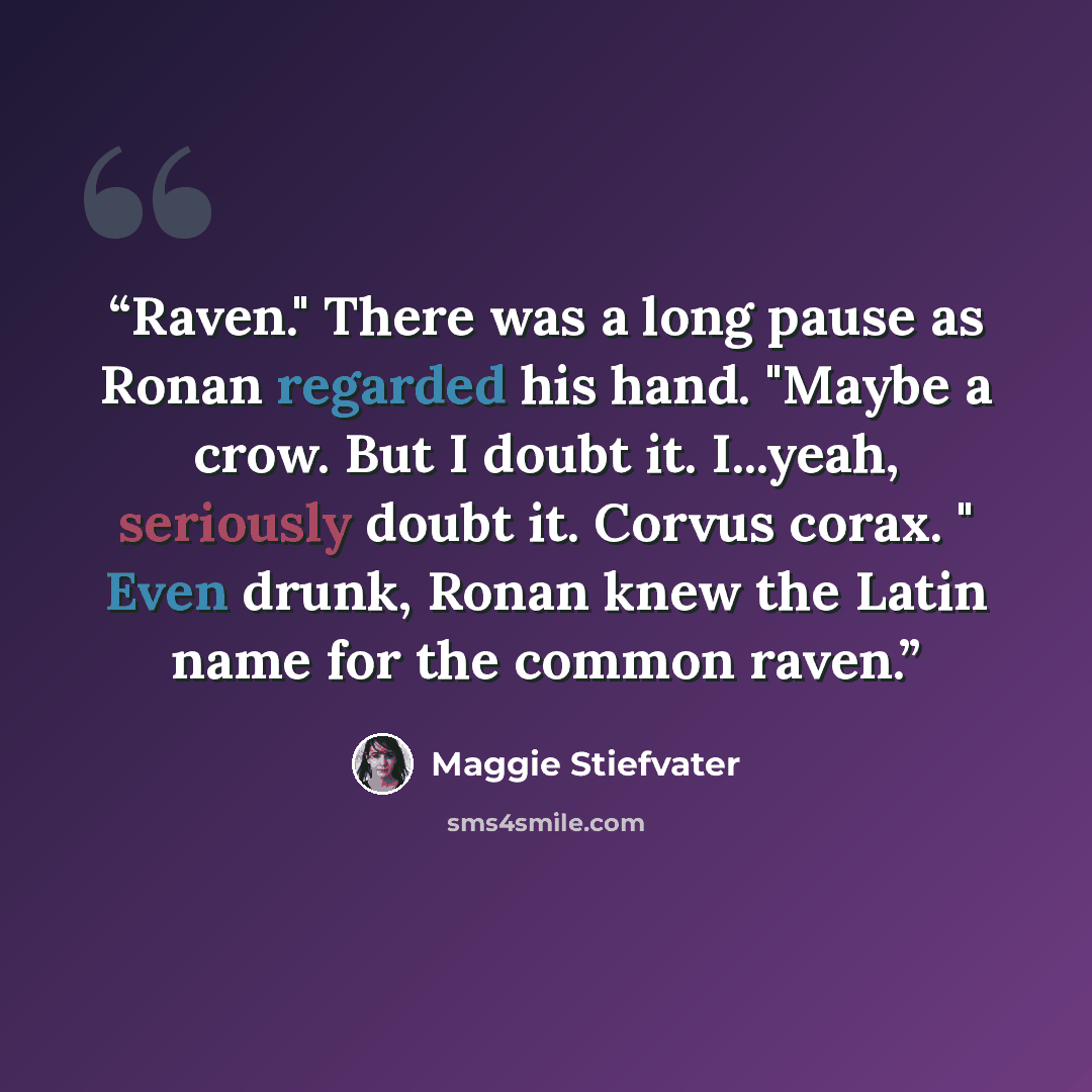 “Raven." There was a long pause as Ronan regarded his hand. "Maybe a crow. But I doubt it. I...yeah, seriously doubt it. Corvus corax. " Even drunk, Ronan knew the Latin name for the common raven.” quote by Maggie Stiefvater