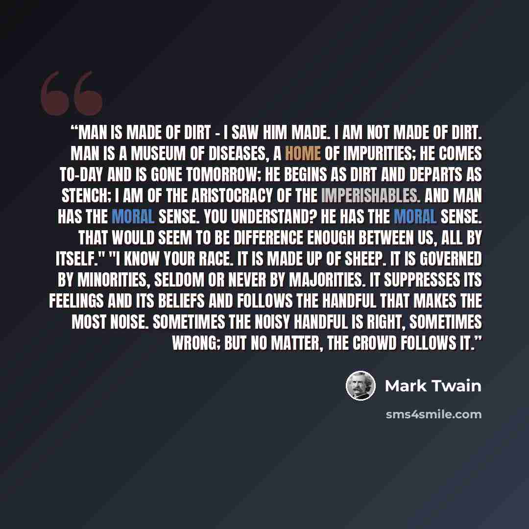 “Man is made of dirt - I saw him made. I am not made of dirt. Man is a museum of diseases, a home of impurities; he comes to-day and is gone tomorrow; he begins as dirt and departs as stench; I am of the aristocracy of the Imperishables. And man has the Moral Sense. You understand? He has the Moral…” quote by Mark Twain