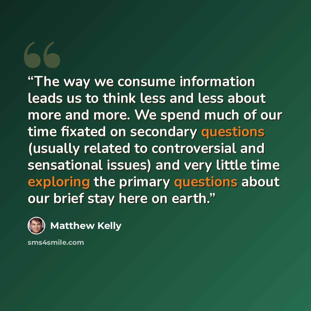 “The way we consume information leads us to think less and less about more and more. We spend much of our time fixated on secondary questions (usually related to controversial and sensational issues) and very little time exploring the primary questions about our brief stay here on earth.” quote by Matthew Kelly