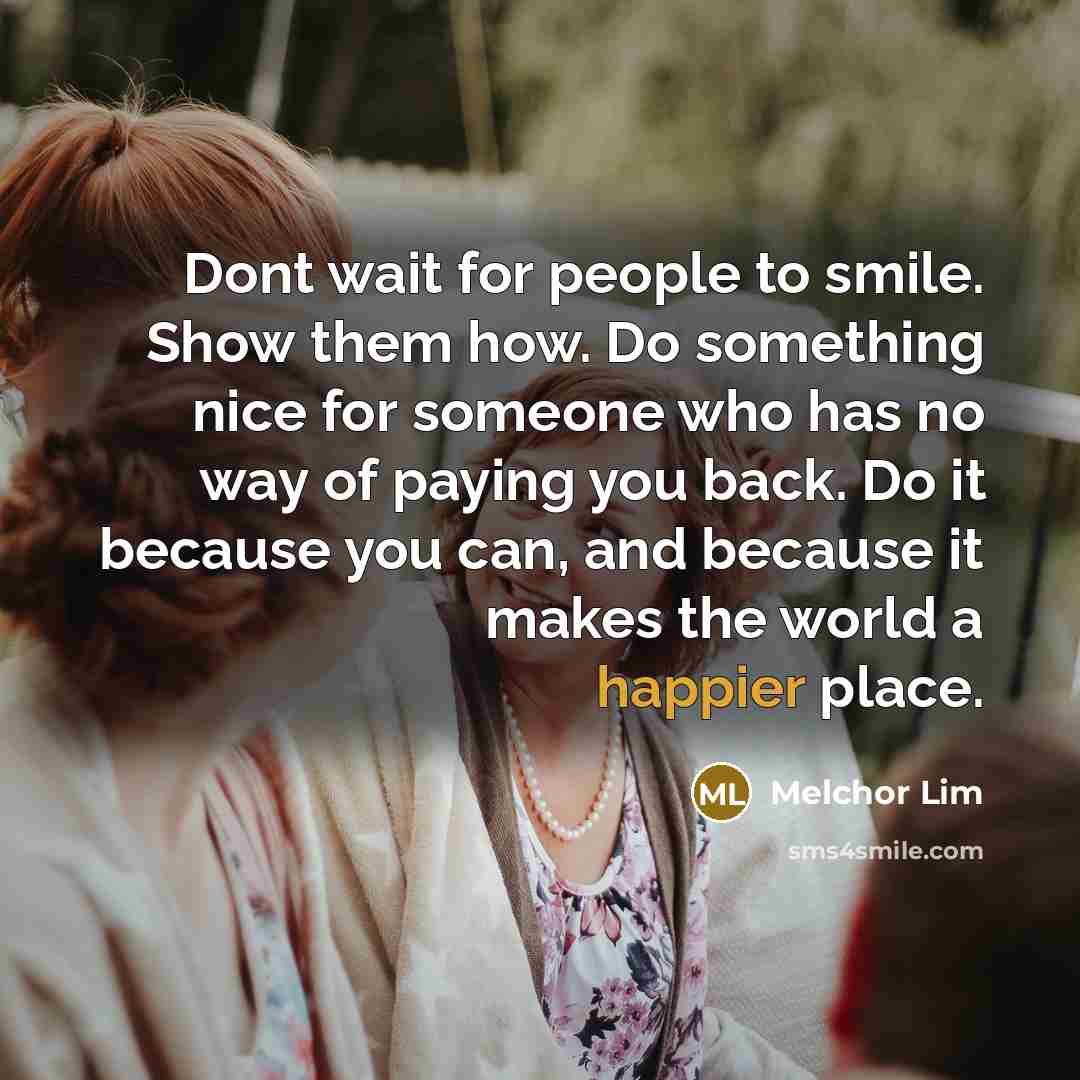 “Dont wait for people to smile. Show them how. Do something nice for someone who has no way of paying you back. Do it because you can, and because it makes the world a happier place.” quote by Melchor Lim