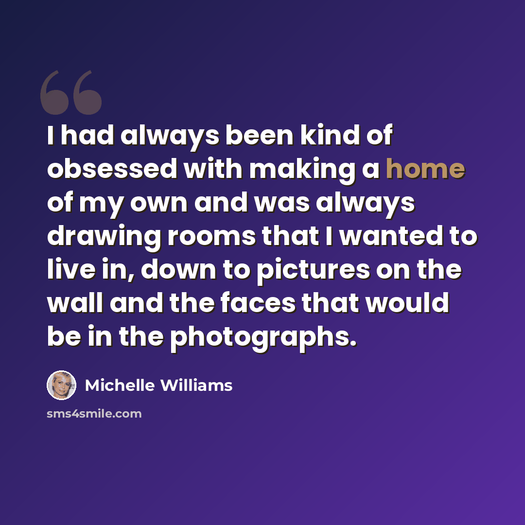 “I had always been kind of obsessed with making a home of my own and was always drawing rooms that I wanted to live in, down to pictures on the wall and the faces that would be in the photographs.” quote by Michelle Williams