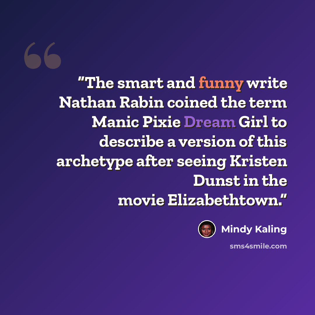 “The smart and funny write Nathan Rabin coined the term Manic Pixie Dream Girl to describe a version of this archetype after seeing Kristen Dunst in the movie Elizabethtown.” quote by Mindy Kaling