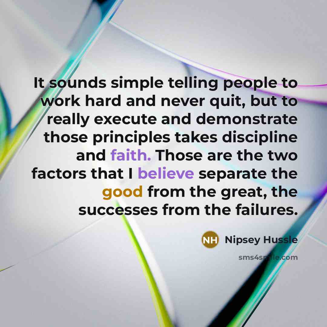 “It sounds simple telling people to work hard and never quit, but to really execute and demonstrate those principles takes discipline and faith. Those are the two factors that I believe separate the good from the great, the successes from the failures.” quote by Nipsey Hussle