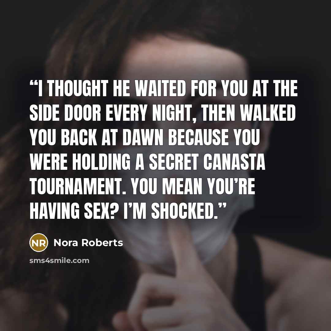 “I thought he waited for you at the side door every night, then walked you back at dawn because you were holding a secret canasta tournament. You mean you’re having sex? I’m shocked.” quote by Nora Roberts